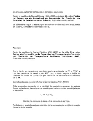 Sin embargo, aplicando los factores de corrección siguientes:
Según lo establece la Norma Eléctrica NCH 4/2003 en la tabla 8.8, sobre Factor
de Corrección de Capacidad de Transporte de Corriente por
Cantidad de Conductores en Tubería, ilustrada anteriormente:
Se considera según la tabla y por el número de conductores dispuestos
en tubería, un factor de corrección de 1.

Además:
Según lo establece la Norma Eléctrica NCH 4/2003 en la tabla 8.9.a, sobre
Factor de Corrección de la Capacidad de Transporte de Corriente
por Variación de Temperatura Ambiente. Secciones AWG,
ilustrada anteriormente:

Por lo tanto se considerara una temperatura ambiente de 31 a 35ºC, y
una temperatura de servicio de 90ºC, por lo tanto según la tabla se
obtiene un factor de corrección por variación de temperatura ambiente
de 0.96.
Como lo establece el punto 8.1.2 de la Norma Eléctrica NCH. 4/2003
Si la temperatura ambiente y/o la cantidad de conductores exceden los valores
fijados en las tablas, la corriente de servicio para cada conductor estará fijada por
la expresión:
I S = I t × ft × f n

Siendo It la corriente de tabla e Is la corriente de servicio.
Por lo tanto, y según los valores obtenidos de la norma vigente se obtiene un valor
de corriente de servicio:

 