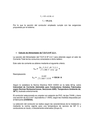 I S = 95 × 0.96 ×1
I S = 91,2 A.

Por lo que la sección del conductor empleado cumple con las exigencias
propuestas por el sistema.

•

Calculo de Alimentador de T.D.F.A Nº 2.2.1.

La sección del Alimentador del T.D.F.A Nº 2.2.1 sera obtenido según el valor de
Corriente Total de los consumos conectados a dicho tablero
Este valor de corriente se obtiene mediante el siguiente criterio:
Imax =

P t .T .D.F . A º 2.2.1
o
N
3 ×3 0 V ×C s ϕ
8
o

=

Reemplazando:
Imax =

81 KW
= 129.54 A
3 ×380 V × 0.95

Según lo establece la Norma Electrica NCH 4/2003 en la tabla 8.7.a, sobre
Intensidad de Corriente Admisible para Conductores Aislados Fabricados
según Normas Norteamericanas. Secciones AWG. Temperatura Ambiente de:
30º C, ilustrada anteriormente:
El conductor seleccionado es unipolar con aislación de PVC, de tipo THHN, y tiene
una sección de 42,4 mm2 equivalente a 1 AWG, según las medidas dispuestas por
el fabricante (COSESA).
La selección del conductor se realizo según las características de la instalación y
mediante la norma vigente para una temperatura de servicio de 90º C y
conductores en ducto, o directamente enterrados (Grupo A).

 
