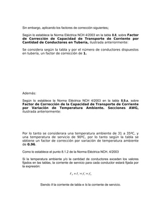 Sin embargo, aplicando los factores de corrección siguientes:
Según lo establece la Norma Eléctrica NCH 4/2003 en la tabla 8.8, sobre Factor
de Corrección de Capacidad de Transporte de Corriente por
Cantidad de Conductores en Tubería, ilustrada anteriormente:
Se considera según la tabla y por el número de conductores dispuestos
en tubería, un factor de corrección de 1.

Además:
Según lo establece la Norma Eléctrica NCH 4/2003 en la tabla 8.9.a, sobre
Factor de Corrección de la Capacidad de Transporte de Corriente
por Variación de Temperatura Ambiente. Secciones AWG,
ilustrada anteriormente:

Por lo tanto se considerara una temperatura ambiente de 31 a 35ºC, y
una temperatura de servicio de 90ºC, por lo tanto según la tabla se
obtiene un factor de corrección por variación de temperatura ambiente
de 0.96.
Como lo establece el punto 8.1.2 de la Norma Eléctrica NCH. 4/2003
Si la temperatura ambiente y/o la cantidad de conductores exceden los valores
fijados en las tablas, la corriente de servicio para cada conductor estará fijada por
la expresión:
I S = I t × ft × f n

Siendo It la corriente de tabla e Is la corriente de servicio.

 