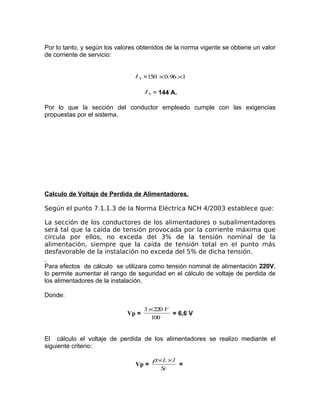 Por lo tanto, y según los valores obtenidos de la norma vigente se obtiene un valor
de corriente de servicio:
I S = 150 × 0.96 ×1
I S = 144 A.

Por lo que la sección del conductor empleado cumple con las exigencias
propuestas por el sistema.

Calculo de Voltaje de Perdida de Alimentadores.
Según el punto 7.1.1.3 de la Norma Eléctrica NCH 4/2003 establece que:
La sección de los conductores de los alimentadores o subalimentadores
será tal que la caída de tensión provocada por la corriente máxima que
circula por ellos, no exceda del 3% de la tensión nominal de la
alimentación, siempre que la caída de tensión total en el punto más
desfavorable de la instalación no exceda del 5% de dicha tensión.
Para efectos de cálculo se utilizara como tensión nominal de alimentación 220V,
lo permite aumentar el rango de seguridad en el cálculo de voltaje de perdida de
los alimentadores de la instalación.
Donde:
Vp =

3 ×220 V
= 6,6 V
100

El cálculo el voltaje de perdida de los alimentadores se realizo mediante el
siguiente criterio:
Vp =

ρ×L ×I
Sc

=

 