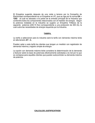 El Empalme sugerido después de una visita a terreno por la Compañía de
Electricidad correspondiente es un Empalme en AT, que se rige por la norma EA –
1202 el cual ira adosado a la pared de la entrada principal de la Industria que
contendrá todos los componentes relacionados con el medidor de energía. Según
la potencia instalada en la Industria se sugiere un Empalme Trifásico de la
siguiente potencia (249.15 Kw) correspondiente a una protección de 400 (A), la
cual cubre las necesidades de energía requerida por la Industria.
TARIFA.
La tarifa a seleccionar para la industria será la tarifa con demanda máxima leída
en alta tensión AT - 3.
Pueden optar a esta tarifa los clientes que tengan un medidor con registrador de
demanda máxima y registro simple de energía
La opción con demanda máxima leída considera la determinación de la demanda
a facturar sobre la base de potencias efectivamente solicitadas a la red por lo que
es ventajosa para aquellos clientes que puedan autocontrolar su demanda máxima
de potencia.

CALCULOS JUSTIFICATIVOS

 