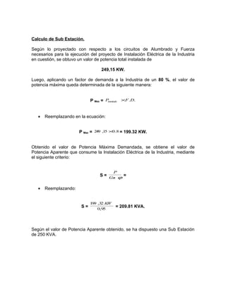 Calculo de Sub Estación.
Según lo proyectado con respecto a los circuitos de Alumbrado y Fuerza
necesarios para la ejecución del proyecto de Instalación Eléctrica de la Industria
en cuestión, se obtuvo un valor de potencia total instalada de
249,15 KW.
Luego, aplicando un factor de demanda a la Industria de un 80 %, el valor de
potencia máxima queda determinada de la siguiente manera:
×F .D.
P Max = P
instalada

•

Reemplazando en la ecuación:
P Max = 249 ,15 ×0.8 = 199.32 KW.

Obtenido el valor de Potencia Máxima Demandada, se obtiene el valor de
Potencia Aparente que consume la Instalación Eléctrica de la Industria, mediante
el siguiente criterio:
P

S = Cs ϕ =
o
•

Reemplazando:

S=

1 ,3 K
99 2 W
0,95

= 209.81 KVA.

Según el valor de Potencia Aparente obtenido, se ha dispuesto una Sub Estación
de 250 KVA.

 