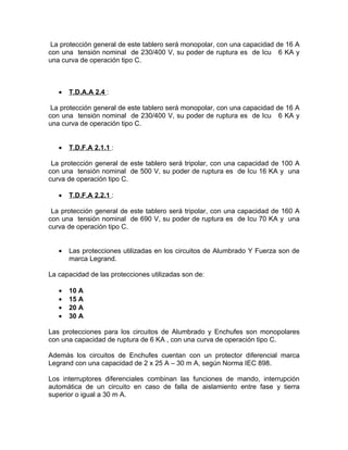 La protección general de este tablero será monopolar, con una capacidad de 16 A
con una tensión nominal de 230/400 V, su poder de ruptura es de Icu 6 KA y
una curva de operación tipo C.

•

T.D.A.A 2.4 :

La protección general de este tablero será monopolar, con una capacidad de 16 A
con una tensión nominal de 230/400 V, su poder de ruptura es de Icu 6 KA y
una curva de operación tipo C.
•

T.D.F.A 2.1.1 :

La protección general de este tablero será tripolar, con una capacidad de 100 A
con una tensión nominal de 500 V, su poder de ruptura es de Icu 16 KA y una
curva de operación tipo C.
•

T.D.F.A 2.2.1 :

La protección general de este tablero será tripolar, con una capacidad de 160 A
con una tensión nominal de 690 V, su poder de ruptura es de Icu 70 KA y una
curva de operación tipo C.
•

Las protecciones utilizadas en los circuitos de Alumbrado Y Fuerza son de
marca Legrand.

La capacidad de las protecciones utilizadas son de:
•
•
•
•

10 A
15 A
20 A
30 A

Las protecciones para los circuitos de Alumbrado y Enchufes son monopolares
con una capacidad de ruptura de 6 KA , con una curva de operación tipo C.
Además los circuitos de Enchufes cuentan con un protector diferencial marca
Legrand con una capacidad de 2 x 25 A – 30 m A, según Norma IEC 898.
Los interruptores diferenciales combinan las funciones de mando, interrupción
automática de un circuito en caso de falla de aislamiento entre fase y tierra
superior o igual a 30 m A.

 