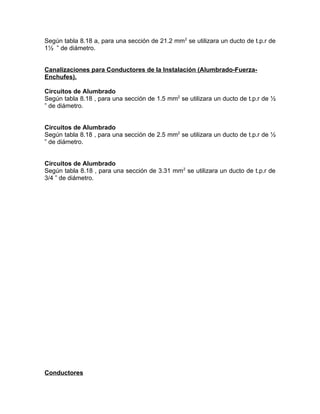 Según tabla 8.18 a, para una sección de 21.2 mm2 se utilizara un ducto de t.p.r de
1½ ” de diámetro.
Canalizaciones para Conductores de la Instalación (Alumbrado-FuerzaEnchufes).
Circuitos de Alumbrado
Según tabla 8.18 , para una sección de 1.5 mm2 se utilizara un ducto de t.p.r de ½
” de diámetro.
Circuitos de Alumbrado
Según tabla 8.18 , para una sección de 2.5 mm2 se utilizara un ducto de t.p.r de ½
” de diámetro.
Circuitos de Alumbrado
Según tabla 8.18 , para una sección de 3.31 mm2 se utilizara un ducto de t.p.r de
3/4 ” de diámetro.

Conductores

 
