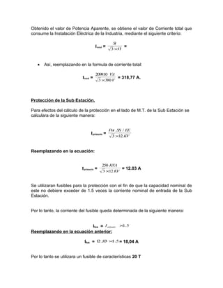 Obtenido el valor de Potencia Aparente, se obtiene el valor de Corriente total que
consume la Instalación Eléctrica de la Industria, mediante el siguiente criterio:
Itotal =

•

St
=
3 ×Vl

Así, reemplazando en la formula de corriente total:
Itotal =

209810 VA
= 318,77 A.
3 ×380 V

Protección de la Sub Estación.
Para efectos del cálculo de la protección en el lado de M.T. de la Sub Estación se
calculara de la siguiente manera:

Iprimario =

Pot .SS / EE
3 ×12 KV

Reemplazando en la ecuación:

Iprimario =

250 KVA
= 12.03 A
3 ×12 KV

Se utilizaran fusibles para la protección con el fin de que la capacidad nominal de
este no debiere exceder de 1.5 veces la corriente nominal de entrada de la Sub
Estación.
Por lo tanto, la corriente del fusible queda determinada de la siguiente manera:
1
Ifus = I primario × .5
Reemplazando en la ecuación anterior:
3 1
Ifus = 12 ,0 × .5 = 18,04 A

Por lo tanto se utilizara un fusible de características 20 T

 