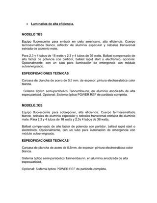 •

Luminarias de alta eficiencia.

MODELO TBS
Equipo fluorescente para embutir en cielo americano, alta eficiencia. Cuerpo
termoesmaltado blanco, reflector de aluminio especular y celosías transversal
estriada de aluminio mate.
Para 2,3 y 4 tubos de 18 watts y 2,3 y 4 tubos de 36 watts. Ballast compensado de
alto factor de potencia con partidor, ballast rapid start o electrónico, opcional.
Opcionalmente, con un tubo para iluminación de emergencia con módulo
autoenergisado.
ESPECIFICACIONES TECNICAS
Carcasa de plancha de acero de 0,5 mm. de espesor, pintura electroestática color
blanca.
Sistema óptico semi-parabolico Tannembaunn, en aluminio anodizado de alta
especularidad. Opcional: Sistema óptico POWER REF de parábola completa.
MODELO TCS
Equipo fluorescente para sobreponer, alta eficiencia. Cuerpo termoesmaltado
blanco, celosias de aluminio especular y celosias transversal estriada de aluminio
mate. Para 2,3 y 4 tubos de 18 watts y 2,3y 4 tubos de 36 watts.
Ballast compensado de alto factor de potencia con partidor, ballast rapid start o
electrónico. Opcionalmente, con un tubo para iluminación de emergencia con
módulo autoenergisado.
ESPECIFICACIONES TECNICAS
Carcasa de plancha de acero de 0,5mm. de espesor, pintura electroestática color
blanca.
Sistema óptico semi-parabolico Tannembaunn, en aluminio anodizado de alta
especularidad.
Opcional: Sistema óptico POWER REF de parábola completa.

 