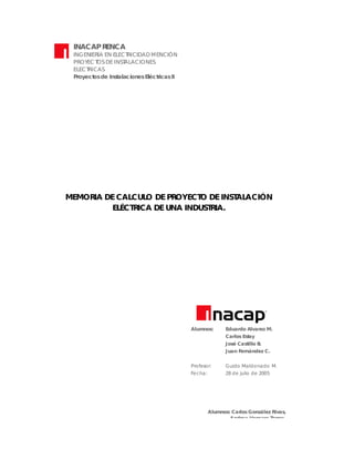 INACAP R
ENCA
INGENIERÍA EN ELECT
RICIDAD MENCIÓN
PROYEC T DE INST
OS
ALAC IONES
ELEC T AS
RIC
Proyect de Inst
os
alaciones Eléct icas II
r

MEMOR DE CALCUL DE PROYECT DE INST ACIÓN
IA
O
O
AL
EL
ÉCT ICA DE UNA INDUST IA.
R
R

Alumnos:

Eduardo Alvarez M.
Carlos Est
ay
José Castillo B
.
Juan F
ernández C.

Profesor:

Guido Maldonado M.

Fecha:

28 de julio de 2005

Alumnos: Carlos González Rivas
,
Andrea Vergara T
orres.
Profesor: Ro drigo Valenzuela C astro
Fecha: 01 d e enero de 2005

 