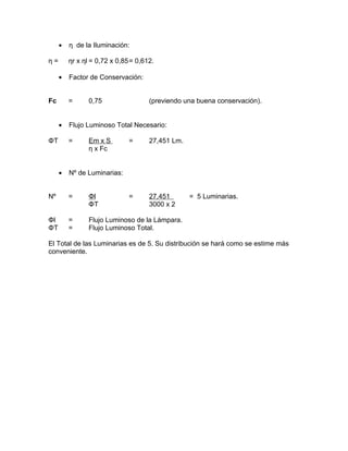•
η=

η de la Iluminación:
ηr x ηl = 0,72 x 0,85= 0,612.

•
Fc

Factor de Conservación:
=

•
ΦT

(previendo una buena conservación).

Flujo Luminoso Total Necesario:
=

•

0,75

Em x S
η x Fc

=

27,451 Lm.

=

27,451
3000 x 2

Nº de Luminarias:

Nº

=

Φl
ΦT

Φl
ΦT

=
=

= 5 Luminarias.

Flujo Luminoso de la Lámpara.
Flujo Luminoso Total.

El Total de las Luminarias es de 5. Su distribución se hará como se estime más
conveniente.

 