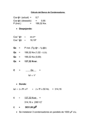 Cálculo del Banco de Condensadores.

Cos φ1 (actual) =
Cos φ2 (deseado)
P (Inst.)
=

0,7
=
0,95
199,32 Kw.

• Despejando:
Cos-1 φ1
Cos-1 φ2

=

45,57º

=

18,19º

Qc

=

P inst. (Tg

Qc

=

199,32 Kw (1,02 – 0,33)

Qc

=

199,32 Kw (0,69)

Qc

=

137,32 Kvar.

C

=

φ1 – Tg φ2)

Qc

ω

=

x V2

• Donde:

ω
C

= 2xπ xF

=

=

2 x π x 50 Hz.

137,32 Kvar

= 314,16

=

314,16 x (380 V)2
C

=

3031,66 μF

• Se instalaran 3 condensadores en paralelo de 1000 μF c/u.

 