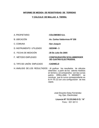 INFORME DE MEDIDA DE RESISTIVIDAD DE TERRENO
Y CÁLCULO DE MALLAS A TIERRA

A. PROPIETARIO

: COLOMOBO S.A.

B. UBICACIÓN

: Av. Carlos Valdovinos Nº 250

C. COMUNA

: San Joaquin

D. INSTRUMENTO UTILIZADO

: GEOHM - 3

E. FECHA DE MEDICIÓN

: 28 De Julio De 2005

F. MÉTODO EMPLEADO

: CONFIGURACIÓN SCHLUMBERGER
DE CUATRO ELECTRODOS.

G. TIPO DE UNIÓN EMPLEADO

: CADWELD

H. ANÁLISIS DE LOS RESULTADOS : Al graficar los resultados de cálculos
obtenidos a partir de los valores medidos
en terreno y al compararlos con las curvas
patrón, ORELLANA Y MOONEY, se
concluye que la curva correspondiente es
la H–16 (3) con una configuración de tres
capas.

José Eduardo Estay Fernández
Ing. Ejec. Electricidad
Licencia Nº 15.333.042-5 Cl. “A”
Fono : 631 321 0

 