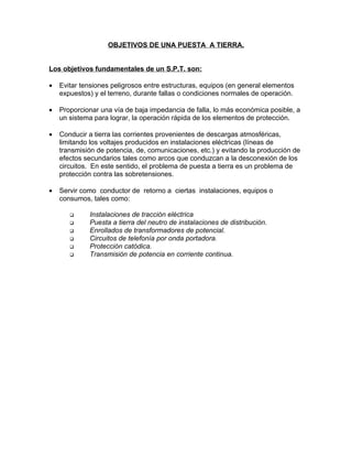 OBJETIVOS DE UNA PUESTA A TIERRA.
Los objetivos fundamentales de un S.P.T. son:
•

Evitar tensiones peligrosos entre estructuras, equipos (en general elementos
expuestos) y el terreno, durante fallas o condiciones normales de operación.

•

Proporcionar una vía de baja impedancia de falla, lo más económica posible, a
un sistema para lograr, la operación rápida de los elementos de protección.

•

Conducir a tierra las corrientes provenientes de descargas atmosféricas,
limitando los voltajes producidos en instalaciones eléctricas (líneas de
transmisión de potencia, de, comunicaciones, etc.) y evitando la producción de
efectos secundarios tales como arcos que conduzcan a la desconexión de los
circuitos. En este sentido, el problema de puesta a tierra es un problema de
protección contra las sobretensiones.

•

Servir como conductor de retorno a ciertas instalaciones, equipos o
consumos, tales como:







Instalaciones de tracción eléctrica
Puesta a tierra del neutro de instalaciones de distribución.
Enrollados de transformadores de potencial.
Circuitos de telefonía por onda portadora.
Protección catódica.
Transmisión de potencia en corriente continua.

 