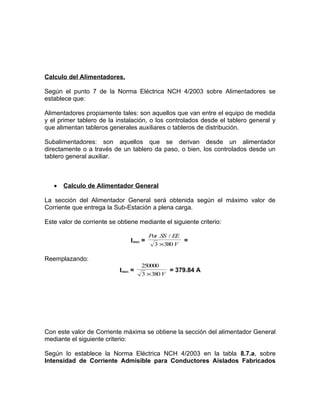 Calculo del Alimentadores.
Según el punto 7 de la Norma Eléctrica NCH 4/2003 sobre Alimentadores se
establece que:
Alimentadores propiamente tales: son aquellos que van entre el equipo de medida
y el primer tablero de la instalación, o los controlados desde el tablero general y
que alimentan tableros generales auxiliares o tableros de distribución.
Subalimentadores: son aquellos que se derivan desde un alimentador
directamente o a través de un tablero da paso, o bien, los controlados desde un
tablero general auxiliar.

•

Calculo de Alimentador General

La sección del Alimentador General será obtenida según el máximo valor de
Corriente que entrega la Sub-Estación a plena carga.
Este valor de corriente se obtiene mediante el siguiente criterio:
Imax =

Pot .SS / EE
=
3 ×380 V

Reemplazando:
Imax =

250000
= 379.84 A
3 ×380 V

Con este valor de Corriente máxima se obtiene la sección del alimentador General
mediante el siguiente criterio:
Según lo establece la Norma Eléctrica NCH 4/2003 en la tabla 8.7.a, sobre
Intensidad de Corriente Admisible para Conductores Aislados Fabricados

 