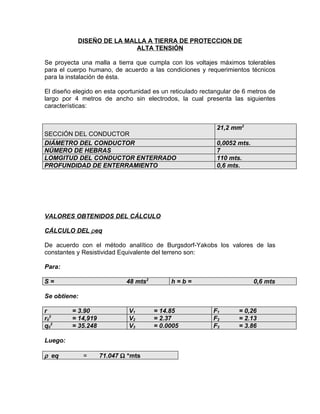 DISEÑO DE LA MALLA A TIERRA DE PROTECCION DE
ALTA TENSIÓN
Se proyecta una malla a tierra que cumpla con los voltajes máximos tolerables
para el cuerpo humano, de acuerdo a las condiciones y requerimientos técnicos
para la instalación de ésta.
El diseño elegido en esta oportunidad es un reticulado rectangular de 6 metros de
largo por 4 metros de ancho sin electrodos, la cual presenta las siguientes
características:

SECCIÓN DEL CONDUCTOR
DIÁMETRO DEL CONDUCTOR
NÚMERO DE HEBRAS
LOMGITUD DEL CONDUCTOR ENTERRADO
PROFUNDIDAD DE ENTERRAMIENTO

21,2 mm2
0,0052 mts.
7
110 mts.
0,6 mts.

VALORES OBTENIDOS DEL CÁLCULO
CÁLCULO DEL ρeq
De acuerdo con el método analítico de Burgsdorf-Yakobs los valores de las
constantes y Resistividad Equivalente del terreno son:
Para:
48 mts2

S=

h=b=

0,6 mts

Se obtiene:
r
r02
q02

= 3.90
= 14,919
= 35.248

V1
V2
V3

Luego:

ρ eq

=

71.047 Ω *mts

= 14.85
= 2.37
= 0.0005

F1
F2
F3

= 0,26
= 2.13
= 3.86

 
