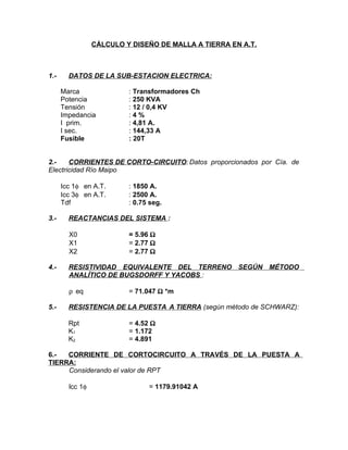 CÁLCULO Y DISEÑO DE MALLA A TIERRA EN A.T.

1.-

DATOS DE LA SUB-ESTACION ELECTRICA:
Marca
Potencia
Tensión
Impedancia
I prim.
I sec.
Fusible

: Transformadores Ch
: 250 KVA
: 12 / 0,4 KV
:4%
: 4,81 A.
: 144,33 A
: 20T

2.CORRIENTES DE CORTO-CIRCUITO: Datos proporcionados por Cìa. de
Electricidad Río Maipo
Icc 1φ en A.T.
Icc 3φ en A.T.
Tdf
3.-

REACTANCIAS DEL SISTEMA :
X0
X1
X2

4.-

= 5.96 Ω
= 2.77 Ω
= 2.77 Ω

RESISTIVIDAD EQUIVALENTE DEL TERRENO SEGÚN MÉTODO
ANALÍTICO DE BUGSDORFF Y YACOBS :
ρ eq

5.-

: 1850 A.
: 2500 A.
: 0.75 seg.

= 71.047 Ω *m

RESISTENCIA DE LA PUESTA A TIERRA (según método de SCHWARZ):
Rpt
K1
K2

= 4.52 Ω
= 1.172
= 4.891

6.CORRIENTE DE CORTOCIRCUITO A TRAVÉS DE LA PUESTA A
TIERRA:
Considerando el valor de RPT
lcc 1φ

= 1179.91042 A

 