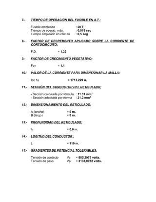 7.-

TIEMPO DE OPERACIÓN DEL FUSIBLE EN A.T.:
Fusible empleado
Tiempo de operac. máx.
Tiempo empleado en cálculo

8.-

FACTOR DE DECREMENTO APLICADO SOBRE LA CORRIENTE DE
CORTOCIRCUITO:
F.D.

9.-

= 1.32

FACTOR DE CRECIMIENTO VEGETATIVO:
Fcv

10.-

= 1.1

VALOR DE LA CORRIENTE PARA DIMENSIONAR LA MALLA:
Icc 1φ

11.-

: 20 T
: 0,018 seg
: 0,5 seg

= 1713.229 A.

SECCIÓN DEL CONDUCTOR DEL RETICULADO:
- Sección calculada por fórmula : 11.31 mm2
- Sección adoptada por norma : 21.2 mm2

12.-

DIMENSIONAMIENTO DEL RETICULADO:
A (ancho)
B (largo)

13.-

PROFUNDIDAD DEL RETICULADO:
h

14.-

= 0.6 m.

LOGITUD DEL CONDUCTOR :
L

15.-

= 6 m.
= 8 m.

= 110 m.

GRADIENTES DE POTENCIAL TOLERABLES:
Tensión de contacto
Tensión de paso

Vc
Vp

= 885,2976 volts.
= 3133,8972 volts.

 