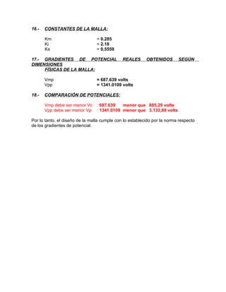 16.-

CONSTANTES DE LA MALLA:
Km
Ki
Ks

= 0.285
= 2.18
= 0,5559

17.- GRADIENTES DE POTENCIAL
DIMENSIONES
FÍSICAS DE LA MALLA:
Vmp
Vpp
18.-

REALES

OBTENIDOS

SEGÚN

= 687.639 volts
= 1341.0109 volts

COMPARACIÓN DE POTENCIALES:
Vmp debe ser menor Vc
Vpp debe ser menor Vp

: 687.639
menor que 885,29 volts
: 1341.0109 menor que 3.133,89 volts

Por lo tanto, el diseño de la malla cumple con lo establecido por la norma respecto
de los gradientes de potencial.

 