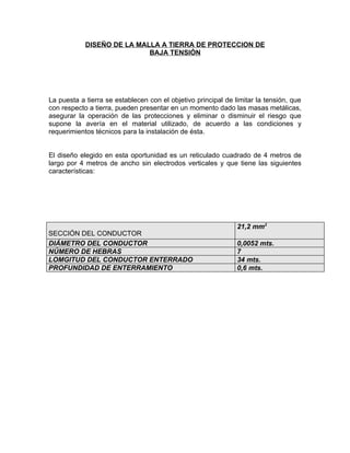 DISEÑO DE LA MALLA A TIERRA DE PROTECCION DE
BAJA TENSIÓN

La puesta a tierra se establecen con el objetivo principal de limitar la tensión, que
con respecto a tierra, pueden presentar en un momento dado las masas metálicas,
asegurar la operación de las protecciones y eliminar o disminuir el riesgo que
supone la avería en el material utilizado, de acuerdo a las condiciones y
requerimientos técnicos para la instalación de ésta.
El diseño elegido en esta oportunidad es un reticulado cuadrado de 4 metros de
largo por 4 metros de ancho sin electrodos verticales y que tiene las siguientes
características:

SECCIÓN DEL CONDUCTOR
DIÁMETRO DEL CONDUCTOR
NÚMERO DE HEBRAS
LOMGITUD DEL CONDUCTOR ENTERRADO
PROFUNDIDAD DE ENTERRAMIENTO

21,2 mm2
0,0052 mts.
7
34 mts.
0,6 mts.

 