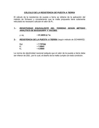 CÁLCULO DE LA RESISTENCIA DE PUESTA A TIERRA
El cálculo de la resistencia de puesta a tierra se obtiene de la aplicación del
método de Schwarz y considerando que la malla propuesta tiene solamente
reticulado es necesario calcular el valor de R1.
1.-

RESISTIVIDAD EQUIVALENTE DEL TERRENO SEGÚN MÉTODO
ANALÍTICO DE BUGSDORFF Y YACOBS :
ρ eq

2.-

= 81.6855 Ω *m

RESISTENCIA DE LA PUESTA A TIERRA (según método de SCHWARZ):
Rpt
K1
K2

= 7.7574Ω
= 1.0843
= 4.4864

La norma de electricidad nacional estipula que el valor de la puesta a tierra debe
ser inferior de 20Ω , por lo cual, el diseño de la malla cumple con ésta condición.

 