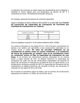 La selección del conductor se realizo según las características de la instalación y
mediante la norma vigente para una temperatura de servicio de 90º C y
conductores en ducto, o directamente enterrados (Grupo A)
Sin embargo, aplicando los factores de corrección siguientes:
Según lo establece la Norma Eléctrica NCH 4/2003 en la tabla 8.8, sobre Factor
de Corrección de Capacidad de Transporte de Corriente por
Cantidad de Conductores en Tubería.

Como lo establece el punto 8.1.2 de la Norma Eléctrica NCH. 4/2003
Los valores indicados en las tablas Nº 8.7 y Nº 8.7a para conductores en
ductos o en cables, son aplicables a tres conductores colocados en un
mismo ducto o cable. En caso de circuitos trifásicos no se
considerará al neutro como un cuarto conductor y al conductor
de tierra de protección en ningún caso se le considerará como
un conductor activo al fijar la capacidad de transporte de una
línea. Si el número de conductores activos colocados en un mismo
ducto o cable excede de tres, se deberá disminuir la capacidad de
transporte de cada uno de los conductores individuales de acuerdo al
factor de corrección fn indicado en la tabla Nº 8.8. En igual forma, si la
temperatura ambiente excede de 30ºC la capacidad de transporte de los
conductores se deberá disminuir de acuerdo al factor de corrección ft
indicado en las tablas Nº 8.9 y Nº 8.9a.
Por lo tanto se considera según la tabla y por el número de conductores
dispuestos en tubería, un factor de corrección de 1.

 