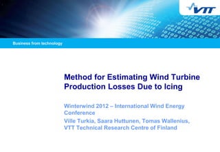 Method for Estimating Wind Turbine
Production Losses Due to Icing

Winterwind 2012 – International Wind Energy
Conference
Ville Turkia, Saara Huttunen, Tomas Wallenius,
VTT Technical Research Centre of Finland
 
