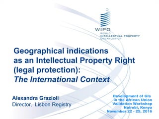 Geographical indications
as an Intellectual Property Right
(legal protection):
The International Context
Development of GIs
in the African Union
Validation Workshop
Nairobi, Kenya
November 22 - 25, 2016
Alexandra Grazioli
Director, Lisbon Registry
 