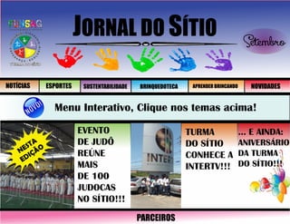 JORNAL DO SÍTIO Setembro
Menu Interativo, Clique nos temas acima!
NESTA
EDIÇÃO
EVENTO
DE JUDÔ
REÚNE
MAIS
DE 100
JUDOCAS
NO SÍTIO!!!
TURMA
DO SÍTIO
CONHECE A
INTERTV!!!
... E AINDA:
ANIVERSÁRIO
DA TURMA
DO SÍTIO!!!
NOTÍCIAS ESPORTES SUSTENTABILIDADE BRINQUEDOTECA APRENDER BRINCANDO NOVIDADES
PARCEIROS
 