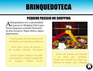 ABrinquedoteca teve a oportunidade
de passear no Shopping Park Lagos.
Nossos pequenos assistidos brincaram
na área recreativa. Segue abaixo, alguns
depoimentos:
BRINQUEDOTECA
- Gostei porque lá tinha uma piscina
de bolinhas, foi muito bom. (Juliano)
- Achei bom, gostei da piscina e
da casinha colorida. (Carolina)
- Gostei porque brinquei em todos
os brinquedos, ainda fez trabalhinho
de colagem. (Pedro Lucas)
- Gostei da piscina de bolinhas
e do túnel que entramos,
Gostei do desenho do Hulk que
fizeram na minha mão. (Miguel)
PEQUENO PASSEIO NO SHOPPING
 