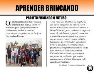 APRENDER BRINCANDO
Os adolescentes do Sitio visitaram
a empresa Boi Bom, a visita foi
motivada pelo desejo dos mesmos
conhecerem melhor o mundo
corporativo, proposta esta no Projeto
Filmando o Futuro.
“Por volta das 10:00hrs da manhã do
dia 23/09 chegamos no Inter TV com
nossos Educadores (Patrícia Andrade e
Daniel Ribeiro) para conhecer a empresa,
como eles elaboram o jornal, como são
transmitidos os sinais que chegam em
nossas casas. Conhecemos o estúdio,
brincamos de ser repórter, ganhamos
livros e assistimos o jornal ao vivo.
Quem nos acompanhou durante a visita
foi a jornalista Cristiane Armond.
Foi muito interessante, aprendemos
um pouco de profissões que nunca
presenciamos. Foi um dia alegre e de
grande aprendizado.”
Por Vitória Fernandes e Bruna Ivo.
PROJETO FILMANDO O FUTURO
 