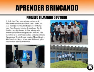 A Rede InterTV é uma rede de emissoras de
televisão brasileiras afiliadas à Rede Globo. Sua
sede principal foi transferida de Nova Friburgo
para Cabo Frio, no interior do estado do Rio de
Janeiro com objetivo de facilitar a integração
entre as outras emissoras por conta de Cabo Frio
encontrar se no centro das outras. Está presente em
3 estados do Brasil, Rio de Janeiro, Minas Gerais e
Rio Grande do Norte, alcançando 505 municípios
e 11 milhões de telespectadores.
APRENDER BRINCANDO
PROJETO FILMANDO O FUTURO
 