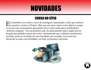 NOVIDADES
Em Setembro, teve início o curso de montagem, manutenção e rede, que acontece
as quartas e sextas no Projeto. Mais que um curso, temos como objetivo ocupar
os jovens com ensinamentos que podem servir como renda para a problemática
“primeiro emprego”. Em sua primeira aula, foi apresentando toda a ampla área de
atuação que poderão exercer pós-curso e demonstrado que o dinheiro inicialmente
recebido, pode ser investido em uma faculdade, por exemplo. Os jovens tem
absorvido as aulas com facilidade e ao final, já projetam a próxima.
CURSO NO SÍTIO
 