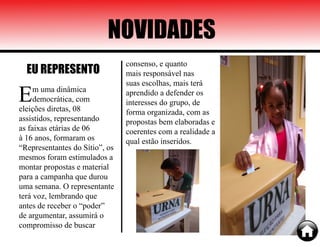 NOVIDADES
Em uma dinâmica
democrática, com
eleições diretas, 08
assistidos, representando
as faixas etárias de 06
à 16 anos, formaram os
“Representantes do Sítio”, os
mesmos foram estimulados a
montar propostas e material
para a campanha que durou
uma semana. O representante
terá voz, lembrando que
antes de receber o “poder”
de argumentar, assumirá o
compromisso de buscar
EU REPRESENTO
consenso, e quanto
mais responsável nas
suas escolhas, mais terá
aprendido a defender os
interesses do grupo, de
forma organizada, com as
propostas bem elaboradas e
coerentes com a realidade a
qual estão inseridos.
 