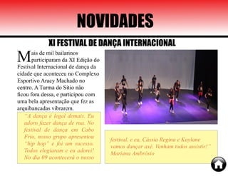 Mais de mil bailarinos
participaram da XI Edição do
Festival Internacional de dança da
cidade que aconteceu no Complexo
Esportivo Aracy Machado no
centro. A Turma do Sítio não
ficou fora dessa, e participou com
uma bela apresentação que fez as
arquibancadas vibrarem.
“A dança é legal demais. Eu
adoro fazer dança de rua. No
festival de dança em Cabo
Frio, nosso grupo apresentou
“hip hop” e foi um sucesso.
Todos elogiaram e eu adorei!
No dia 09 acontecerá o nosso
festival, e eu, Cássia Regina e Kaylane
vamos dançar axé. Venham todos assistir!”
Mariana Ambrósio
NOVIDADES
XI FESTIVAL DE DANÇA INTERNACIONAL
 