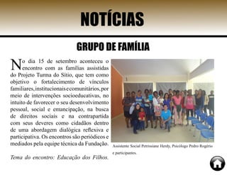 NOTÍCIAS
GRUPO DE FAMÍLIA
No dia 15 de setembro aconteceu o
encontro com as famílias assistidas
do Projeto Turma do Sítio, que tem como
objetivo o fortalecimento de vínculos
familiares,institucionaisecomunitários,por
meio de intervenções socioeducativas, no
intuito de favorecer o seu desenvolvimento
pessoal, social e emancipação, na busca
de direitos sociais e na contrapartida
com seus deveres como cidadãos dentro
de uma abordagem dialógica reflexiva e
participativa. Os encontros são periódicos e
mediados pela equipe técnica da Fundação.
Tema do encontro: Educação dos Filhos.
Assistente Social Petrissiane Herdy, Psicólogo Pedro Rogério
e participantes.
 