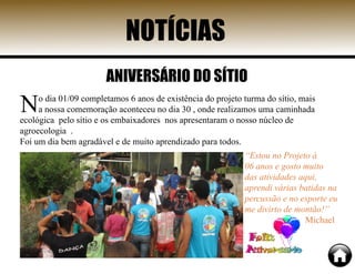 NOTÍCIAS
No dia 01/09 completamos 6 anos de existência do projeto turma do sítio, mais
a nossa comemoração aconteceu no dia 30 , onde realizamos uma caminhada
ecológica pelo sítio e os embaixadores nos apresentaram o nosso núcleo de
agroecologia .
Foi um dia bem agradável e de muito aprendizado para todos.
“Estou no Projeto à
06 anos e gosto muito
das atividades aqui,
aprendi várias batidas na
percussão e no esporte eu
me divirto de montão!”
Michael
ANIVERSÁRIO DO SÍTIO
 