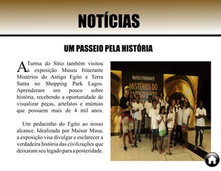 NOTÍCIAS
ATurma do Sítio também visitou
a exposição Museu Itinerante
Mistérios do Antigo Egito e Terra
Santa no Shopping Park Lagos.
Aprenderam um pouco sobre
história, recebendo a oportunidade de
visualizar peças, artefatos e múmias
que possuem mais de 4 mil anos.
Um pedacinho do Egito ao nosso
alcance. Idealizada por Maisur Musa,
a exposição visa divulgar e esclarecer a
verdadeira história das civilizações que
deixaramseulegadoparaaposteridade.
UM PASSEIO PELA HISTÓRIA
 