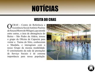 OCRAS - Centro de Referência e
Assistência SocialAntônio Paulino
deSouza(MorrodoMilagre),queatende
entre outras, a área de abrangência do
Retiro - São Pedro da Aldeia, trouxe
o grupo da Oficina de Capoeira para
visitar a Turma do Sítio, conheceram
a Mandala, e interagiram com o
nosso Grupo da mesma modalidade.
O estreitamento da rede de prestações
de Serviço Sociais é de extrema
importância para nossa população.
NOTÍCIAS
VISITA DO CRAS
 