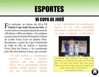 ESPORTES
Foi realizado, no ultimo dia 12 a VI
Edição Copa Judô Turma do Sítio. O
eventocontoucomaparticipaçãodemaisde
100 atletas e 400 convidados. Os combates
aconteceramnoGinásioPoliespotivoMaria
de Lurdes Fiuza Loyo no próprio Sítio.
Recebemos o apoio da Liga Confederada
de Judô do Rio de Janeiro e Instituto
Faixa Preta do Futuro, e foi coordenado
pelo Shi-Han Robson Ferraz, que ressalta:
“O judô melhora a coordenação
motora e explora o domínio
corporal, tem uma influencia
direta com o aprendizado escolar.
também auxilia aquelas crianças
que são extremamente tímidas
e tem dificuldades de socialização,
apesar de ser uma modalidade
individual, o Judô prioriza o trabalho
em grupo, a amizade e a disciplina”
VI COPA DE JUDÔ
“Aconteceu algo diferente em minha vida.
Aconteceu o Campeonato de Judô da Turma do
Sítio. Foi muito bom passar mais uma prova.
Fiquei em primeiro lugar, mas para chegar até o
pódio, não foi fácil, treinei muito!”
José Ivanildo, 16 Anos.
 