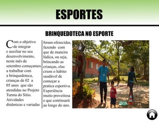 Com o objetivo
de integrar
e auxiliar no seu
desenvolvimento,
neste mês de
setembro começamos
a trabalhar com
a brinquedoteca,
crianças de 02 a
05 anos que são
atendidas no Projeto
Turma do Sítio.
Atividades
dinâmicas e variadas
ESPORTES
BRINQUEDOTECA NO ESPORTE
foram oferecidas,
fazendo com
que de maneira
lúdica, ou seja,
brincando as
crianças, elas
criem o hábito
saudável de
começar a
pratica esportiva.
Experiência
muito proveitosa
e que continuará
ao longo do ano.
 