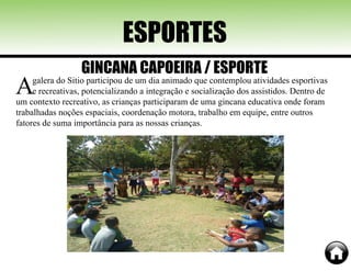 Agalera do Sitio participou de um dia animado que contemplou atividades esportivas
e recreativas, potencializando a integração e socialização dos assistidos. Dentro de
um contexto recreativo, as crianças participaram de uma gincana educativa onde foram
trabalhadas noções espaciais, coordenação motora, trabalho em equipe, entre outros
fatores de suma importância para as nossas crianças.
ESPORTES
GINCANA CAPOEIRA / ESPORTE
 