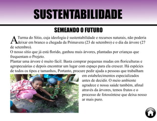 SUSTENTABILIDADE
ATurma do Sítio, cuja ideologia é sustentabilidade e recursos naturais, não poderia
deixar em branco a chegada da Primavera (23 de setembro) e o dia da árvore (27
de setembro).
O nosso sítio que já está florido, ganhou mais árvores, plantadas por crianças que
frequentam o Projeto.
Plantar uma árvore é muito fácil. Basta comprar pequenas mudas em floriculturas e
agropecuárias e depois encontrar um lugar com espaço para ela crescer. Há espécies
de todos os tipos e tamanhos, Portanto, procure pedir ajuda a pessoas que trabalham
em estabelecimentos especializados
antes de decidir. O meio ambiente
agradece e nossa saúde também, afinal
através da árvores, temos frutos e o
processo de fotossíntese que deixa nosso
ar mais puro.
SEMEANDO O FUTURO
 