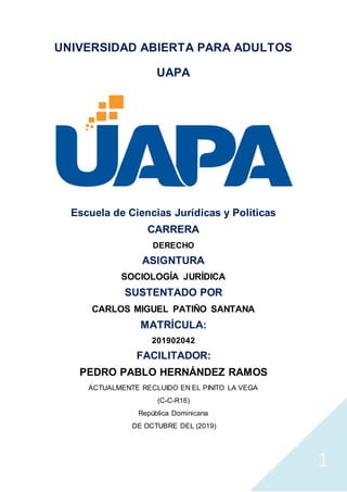 1
UNIVERSIDAD ABIERTA PARA ADULTOS
UAPA
Escuela de Ciencias Jurídicas y Políticas
CARRERA
DERECHO
ASIGNTURA
SOCIOLOGÍA JURÍDICA
SUSTENTADO POR
CARLOS MIGUEL PATIÑO SANTANA
MATRÍCULA:
201902042
FACILITADOR:
PEDRO PABLO HERNÁNDEZ RAMOS
ACTUALMENTE RECLUIDO EN EL PINITO LA VEGA
(C-C-R16)
República Dominicana
DE OCTUBRE DEL (2019)
 