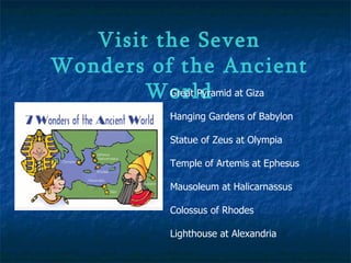Visit the Seven Wonders of the Ancient World Great Pyramid at Giza  Hanging Gardens of Babylon  Statue of Zeus at Olympia  Temple of Artemis at Ephesus  Mausoleum at Halicarnassus  Colossus of Rhodes  Lighthouse at Alexandria   