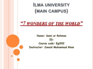 ILMA UNIVERSITY
(MAIN CAMPUS)
“7 WONDERS OF THE WORLD”
Name: Sami ur Rehman
ID:
Course code: Egl202
Instructor: Junaid Muhammad Khan
 