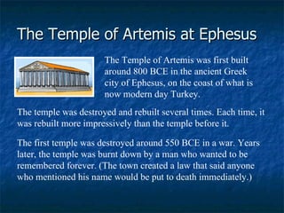 The Temple of Artemis at Ephesus The Temple of Artemis was first built around 800 BCE in the ancient Greek city of Ephesus, on the coast of what is now modern day Turkey.  The temple was destroyed and rebuilt several times. Each time, it was rebuilt more impressively than the temple before it.  The first temple was destroyed around 550 BCE in a war. Years later, the temple was burnt down by a man who wanted to be remembered forever. (The town created a law that said anyone who mentioned his name would be put to death immediately.)  