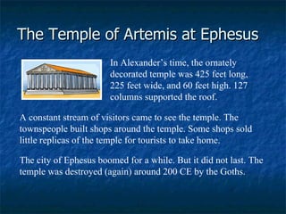 The Temple of Artemis at Ephesus In Alexander’s time, the ornately decorated temple was 425 feet long, 225 feet wide, and 60 feet high. 127 columns supported the roof.    A constant stream of visitors came to see the temple. The townspeople built shops around the temple. Some shops sold little replicas of the temple for tourists to take home.  The city of Ephesus boomed for a while. But it did not last. The temple was destroyed (again) around 200 CE by the Goths.  