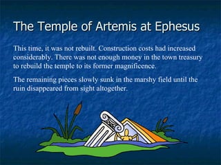 The Temple of Artemis at Ephesus This time, it was not rebuilt. Construction costs had increased considerably. There was not enough money in the town treasury to rebuild the temple to its former magnificence.  The remaining pieces slowly sunk in the marshy field until the ruin disappeared from sight altogether.   