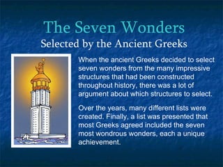 The Seven Wonders Selected by the Ancient Greeks When the ancient Greeks decided to select seven wonders from the many impressive structures that had been constructed throughout history, there was a lot of argument about which structures to select.  Over the years, many different lists were created. Finally, a list was presented that most Greeks agreed included the seven most wondrous wonders, each a unique achievement. 
