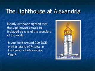 The Lighthouse at Alexandria Nearly everyone agreed that the Lighthouse should be included as one of the wonders of the world.  It was built around 290 BCE on the Island of Pharos in the harbor of Alexandria, Egypt.  