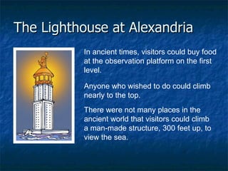 The Lighthouse at Alexandria In ancient times, visitors could buy food at the observation platform on the first level.    Anyone who wished to do could climb nearly to the top.  There were not many places in the ancient world that visitors could climb a man-made structure, 300 feet up, to view the sea.  