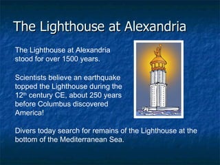 The Lighthouse at Alexandria The Lighthouse at Alexandria stood for over 1500 years.   Scientists believe an earthquake topped the Lighthouse during the 12 th  century CE, about 250 years before Columbus discovered America!  Divers today search for remains of the Lighthouse at the bottom of the Mediterranean Sea. 